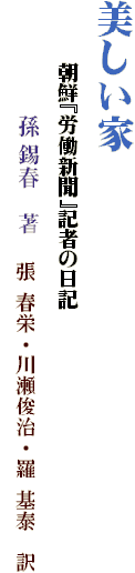 美しい家
　　　朝鮮『労働新聞』記者の日記
　　　　　孫 錫春　著　 張 春栄・川瀬俊治・羅 基泰　訳