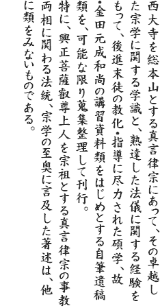 西大寺を総本山とする真言律宗にあって、その卓越した宗学に関する学識と、熟達した法儀に関する経験をもって、後進末徒の教化・指導に尽力された碩学、故・金田元成和尚の講習資料類をはじめとする自筆遺稿類を、可能な限り蒐集整理して刊行。
特に、興正菩薩叡尊上人を宗祖とする真言律宗の事教両相に関わる法統、宗学の至奥に言及した著述は、他に類をみないものである。
